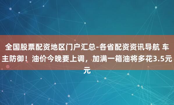全国股票配资地区门户汇总-各省配资资讯导航 车主防御！油价今晚要上调，加满一箱油将多花3.5元