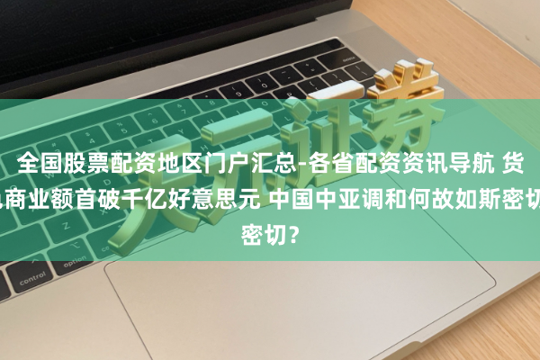 全国股票配资地区门户汇总-各省配资资讯导航 货色商业额首破千亿好意思元 中国中亚调和何故如斯密切？