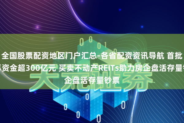 全国股票配资地区门户汇总-各省配资资讯导航 首批召募资金超300亿元 买卖不动产REITs助力房企盘活存量钞票
