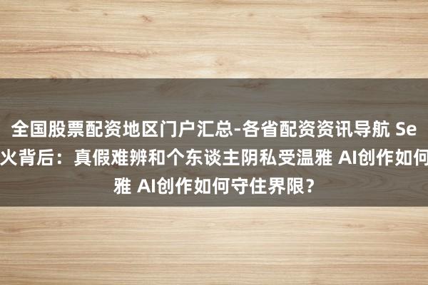 全国股票配资地区门户汇总-各省配资资讯导航 Seedance爆火背后：真假难辨和个东谈主阴私受温雅 AI创作如何守住界限？