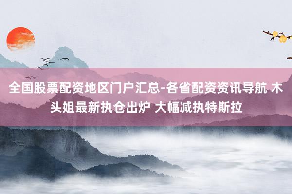 全国股票配资地区门户汇总-各省配资资讯导航 木头姐最新执仓出炉 大幅减执特斯拉