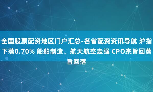全国股票配资地区门户汇总-各省配资资讯导航 沪指下落0.70% 船舶制造、航天航空走强 CPO宗旨回落