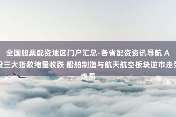全国股票配资地区门户汇总-各省配资资讯导航 A股三大指数缩量收跌 船舶制造与航天航空板块逆市走强
