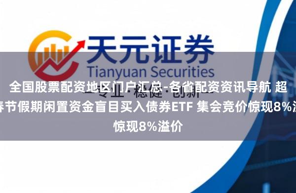 全国股票配资地区门户汇总-各省配资资讯导航 超长春节假期闲置资金盲目买入债券ETF 集会竞价惊现8%溢价