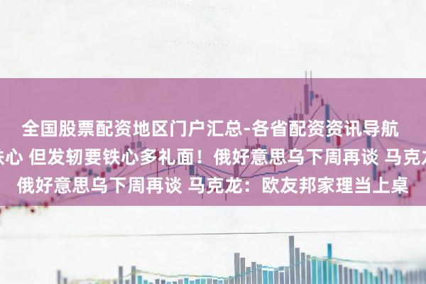 全国股票配资地区门户汇总-各省配资资讯导航 泽连斯基：打破不错铁心 但发轫要铁心多礼面！俄好意思乌下周再谈 马克龙：欧友邦家理当上桌