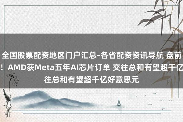 全国股票配资地区门户汇总-各省配资资讯导航 盘前涨超10%！AMD获Meta五年AI芯片订单 交往总和有望超千亿好意思元