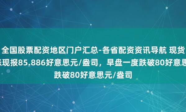 全国股票配资地区门户汇总-各省配资资讯导航 现货白银转涨现报85.886好意思元/盎司，早盘一度跌破80好意思元/盎司