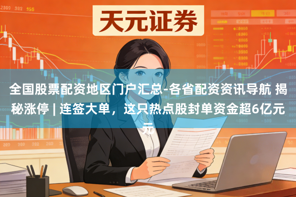 全国股票配资地区门户汇总-各省配资资讯导航 揭秘涨停 | 连签大单，这只热点股封单资金超6亿元