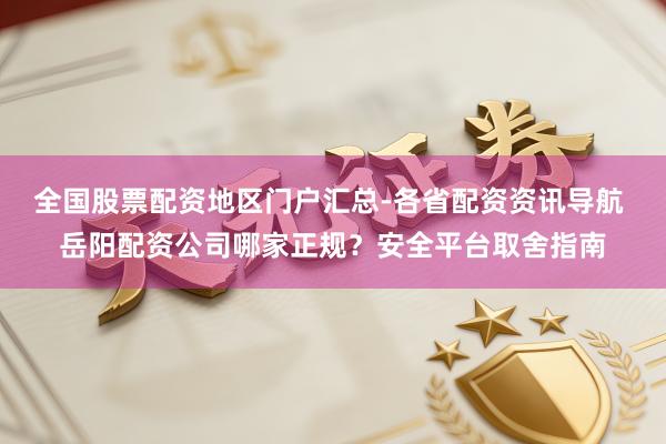 全国股票配资地区门户汇总-各省配资资讯导航 岳阳配资公司哪家正规？安全平台取舍指南