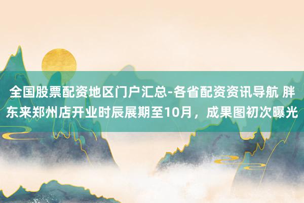 全国股票配资地区门户汇总-各省配资资讯导航 胖东来郑州店开业时辰展期至10月，成果图初次曝光