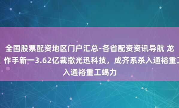 全国股票配资地区门户汇总-各省配资资讯导航 龙虎榜｜作手新一3.62亿裁撤光迅科技，成齐系杀入通裕重工竭力