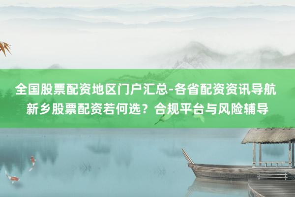 全国股票配资地区门户汇总-各省配资资讯导航 新乡股票配资若何选？合规平台与风险辅导