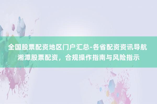 全国股票配资地区门户汇总-各省配资资讯导航 湘潭股票配资，合规操作指南与风险指示