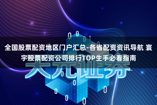 全国股票配资地区门户汇总-各省配资资讯导航 寰宇股票配资公司排行TOP生手必看指南