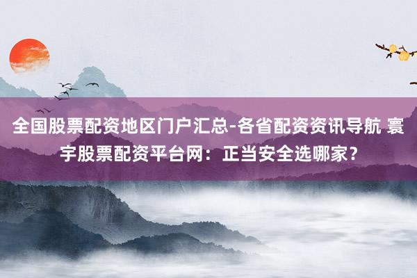 全国股票配资地区门户汇总-各省配资资讯导航 寰宇股票配资平台网：正当安全选哪家？