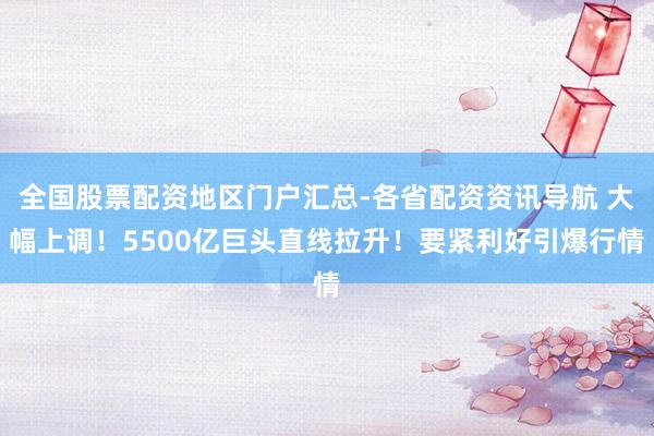 全国股票配资地区门户汇总-各省配资资讯导航 大幅上调！5500亿巨头直线拉升！要紧利好引爆行情