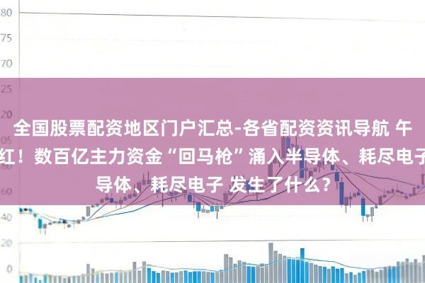 全国股票配资地区门户汇总-各省配资资讯导航 午后三大指数翻红！数百亿主力资金“回马枪”涌入半导体、耗尽电子 发生了什么？