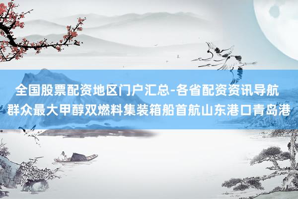 全国股票配资地区门户汇总-各省配资资讯导航 群众最大甲醇双燃料集装箱船首航山东港口青岛港