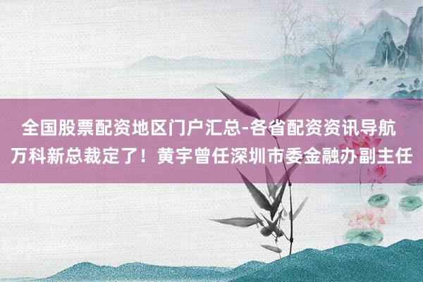 全国股票配资地区门户汇总-各省配资资讯导航 万科新总裁定了！黄宇曾任深圳市委金融办副主任